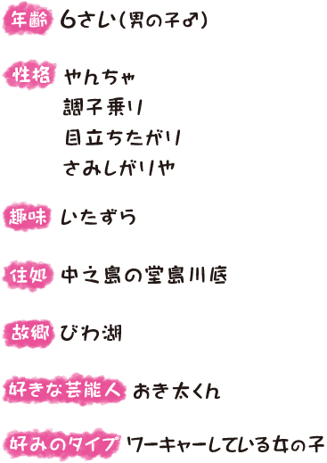 年齢：6さい（男の子♂）、性格：やんちゃ、調子乗り、目立ちたがり、さみしがりや、趣味：いたずら、住処：中之島の堂島川底、故郷：びわ湖、好きな芸能人：おき太くん、好みのタイプ：ワーキャーしている女の子