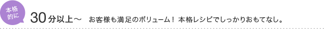 本格的に 30分以上～ お客様も満足のボリューム！ 本格レシピでしっかりおもてなし。