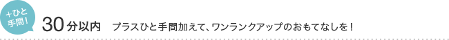 ＋ひと 手間！ 30分以内 プラスひと手間加えて、ワンランクアップのおもてなしを！