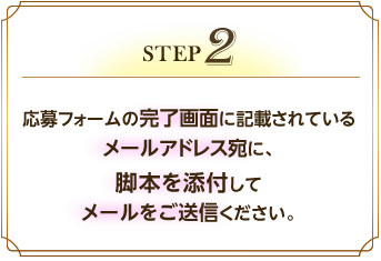 【STEP 2】応募フォームの完了画面に記載されているメールアドレス宛に、脚本を添付してメールをご送信ください。