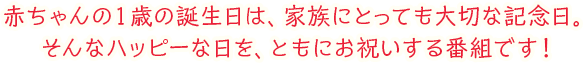 赤ちゃんの1歳の誕生日は、家族にとっても大切な記念日。そんなハッピーな日を、ともにお祝いする番組です！