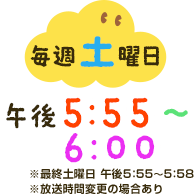 毎週土曜日午後5：55～6：00※最終土曜日午後5：55～5：58※放送時間変更の場合あり