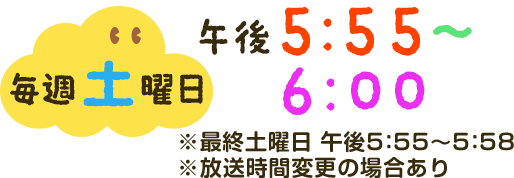 毎週土曜日午後5：55～6：00※最終土曜日午後5：55～5：58※放送時間変更の場合あり