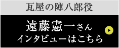 瓦屋の陣八郎役遠藤憲一さんインタビューはこちら