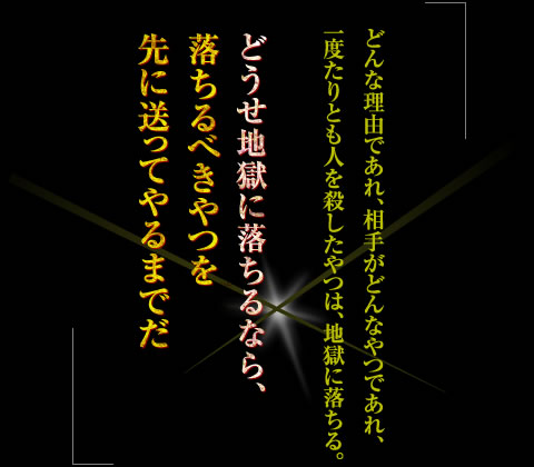 「どんな理由であれ、相手がどんなやつであれ、一度たりとも人を殺したやつは、地獄に落ちる。どうせ地獄に落ちるなら、落ちるべきやつを先に送ってやるまでだ」