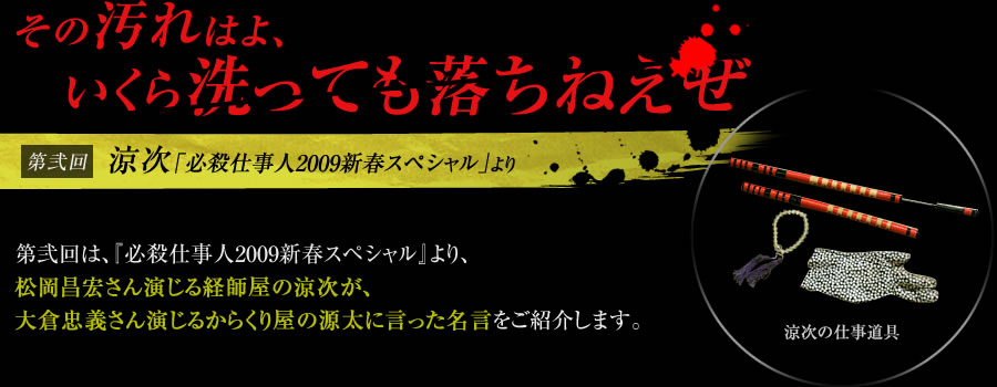 「その汚れはよ、いくら洗っても落ちねえぜ」【第弐回】涼次（『必殺仕事人2009新春スペシャル』）　第弐回は、『必殺仕事人2009新春スペシャル』より、松岡昌宏さん演じる経師屋の涼次が、大倉忠義さん演じるからくり屋の源太に言った名言をご紹介します。