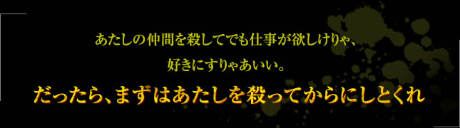 「あたしの仲間を殺してでも仕事が欲しけりゃ、好きにすりゃあいい。だったら、まずはあたしを殺ってからにしとくれ」