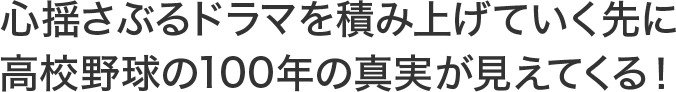 心揺さぶるドラマを積み上げていく先に高校野球の100年の真実が見えてくる！