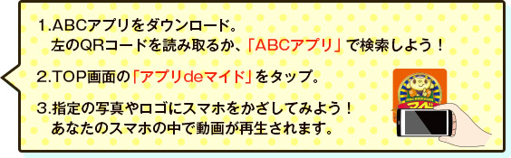 1.ABCアプリをダウンロード。左のQRコードを読み取るか、「ABCアプリ」で検索しよう！2.TOP画面の「アプリdeマイド」をタップ。3.指定の写真やロゴにスマホをかざしてみよう！あなたのスマホの中で動画が再生されます。