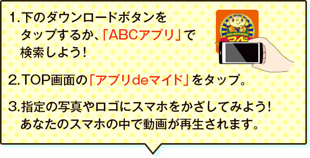 1.下のダウンロードボタンを　タップするか、「ABCアプリ」で　検索しよう！2.TOP画面の「アプリdeマイド」をタップ。3.指定の写真やロゴにスマホをかざしてみよう！あなたのスマホの中で動画が再生されます。