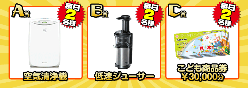 A賞：空気清浄機 B賞：低速ジューサー C賞：こども商品券3万円分がそれぞれ毎日2名様に当たる！