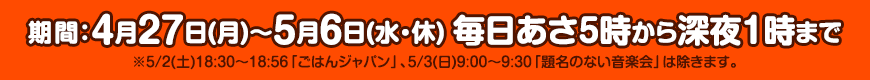 期間：4月27日(月)～5月6日(水・休)毎日あさ5時から深夜1時まで ※5/2(土)18:30～18:56「ごはんジャパン」、5/3(日)9:00～9:30「題名のない音楽会」は除きます。