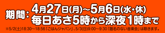 期間：4月27日(月)～5月6日(水・休)毎日あさ5時から深夜1時まで ※5/2(土)18:30～18:56「ごはんジャパン」、5/3(日)9:00～9:30「題名のない音楽会」は除きます。