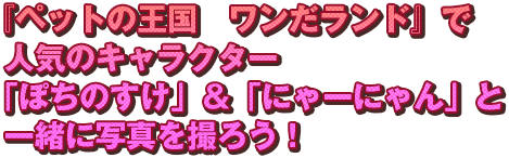 『ペットの王国　ワンだランド』で人気のキャラクター「ぽちのすけ」＆「にゃーにゃん」と一緒に写真を撮ろう！