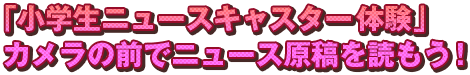 「小学生ニュースキャスター体験」　カメラの前でニュース原稿を読もう！